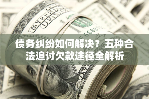 济南债务纠纷如何解决？五种合法追讨欠款途径全解析