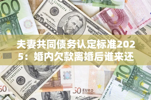 济南夫妻共同债务认定标准2025:婚内欠款离婚后谁来还? 济南夫妻共同债务认定标准2025:婚内欠款离婚后谁来还?