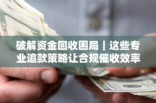 济南破解资金回收困局｜这些专业追款策略让合规催收效率翻倍